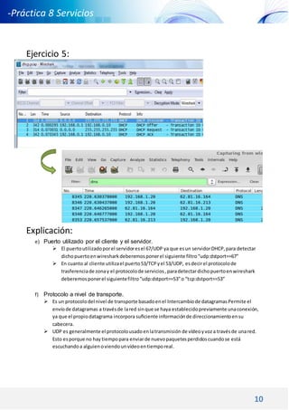 10
-Práctica 8 Servicios
DNS DHCP -
Ejercicio 5:
Explicación:
e) Puerto utilizado por el cliente y el servidor.
 El puertoutilizadoporel servidoresel 67/UDP ya que esun servidorDHCP,para detectar
dichopuertoenwiresharkdeberemosponerel siguiente filtro“udp:dstport==67”
 En cuanto al cliente utilizael puerto53/TCPyel 53/UDP, esdecirel protocolode
trasferenciade zonay el protocolode servicios,paradetectardichopuertoenwireshark
deberemosponerel siguientefiltro“udp:dstport==53”o “tcp:dstport==53”
f) Protocolo a nivel de transporte.
 Es un protocolodel nivel de transporte basadoenel Intercambiode datagramasPermite el
envíode datagramas a travésde lared sinque se haya establecidopreviamente unaconexión,
ya que el propiodatagrama incorpora suﬁciente informaciónde direccionamientoensu
cabecera.
 UDP es generalmente el protocolousadoenlatransmisión de vídeoyvoza travésde unared.
Esto esporque no hay tiempopara enviarde nuevopaquetesperdidoscuandose está
escuchandoa alguienoviendounvídeoentiemporeal.
 