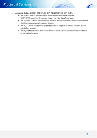 11
-Práctica 8 Servicios
DNS DHCP -
g) Mensajes de tipo DHCP_OFFER, DHCP_REQUEST, DHCP_ACK.
 DHCP_DISCOVER:Es una peticiónde broadcastparadescubrirel servidor
 DHCP_OFFER:es un tipode mensaje el cual el servidordaa ofreceralgo.
 DHCP_REQUEST: esun tipode mensaje donde el servidorpreguntasi quierodichoservicioal
cliente ennuestrocasoa lamaquinaUbuntu.
 DHCP_ACK:esun tipode mensaje donde se ve si haaceptadoel servicioel cliente que ha
mandadoel servidor
 DHCP_RELEASE esun tipode mensaje donde se ve si harechazadoel servicioel cliente que
ha mandadoel servidor
 