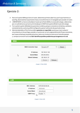 5
-Práctica 8 Servicios
DNS DHCP -
Ejercicio 2:
 Para verla parte WAN que tiene el router,deberemosprimerosaberla ip, porloque haremosun
ipconfig,observaremoslapuertade enlace ylaescribiremosen el navegadorparaaccederal router.
 ¡ IMPORTANTE!,al tenerenchufadoel routerporlaParte WAN a la rosetadel colegio,deberemos
por un ipdinámicalacual serásuministradaporel DHCP de la parte LAN del routerdel colegio
 Y en cuantola parte LAN debemosponerlaenestática, porque si estuvieraendinámica,cambiaria
constantemente y seríamuydifícil configurarlayponerladirecciónde puertade enlace.
 Además dejándola a IPde formaestáticaganamos en seguridad,puestoque si porcualquier
circunstanciaunintrusollega a accedera nuestrared,no se le asignarádirecciónIPpara conectarse,
por loque evitaráque se puedacomunicar,tanto con el exteriorcomoconel restode equipos
y siempre lamismaIP será másfácil identificarposiblesproblemasque tengamosen la red
Imagen 2: Parte WAN
Imagen 3: Parte LAN
172.31.0.1
255.255.0.0
 