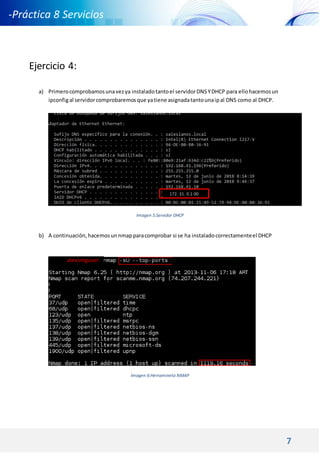7
-Práctica 8 Servicios
DNS DHCP -
Ejercicio 4:
a) Primerocomprobamosunavezya instaladotantoel servidorDNSYDHCP para ellohacemosun
ipconfigal servidorcomprobaremosque yatiene asignadatantounaipal DNS como al DHCP.
Imagen 5:Servidor DHCP
b) A continuación,hacemosunnmapparacomprobar si se ha instaladocorrectamenteel DHCP
Imagen 6:Herramineta NMAP
172. 31. 0.1 00
alexsmguser:
#
 