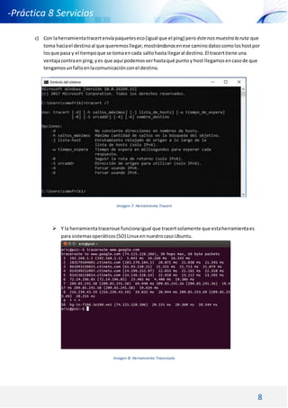 8
-Práctica 8 Servicios
DNS DHCP -
c) Con laherramientatracertenvíapaqueteseco(igual que el ping) pero éstenosmuestra la ruta que
toma haciael destinoal que queremosllegar,mostrándonosenese caminodatoscomoloshostpor
losque pasa y el tiempoque se tomaencada saltohasta llegaral destino.El tracerttiene una
ventajacontraen ping,yes que aquí podemosverhastaqué puntoy host llegamosencasode que
tengamosunfalloenlacomunicaciónconel destino.
Imagen 7: Herramienta Tracert
 Y la herramientatraceroue funcionaigual que tracertsolamente que estaherramientaes
para sistemasoperáticos(SO) Linux ennuestrocasoUbuntu.
Imagen 8: Herramienta Traceroute
 