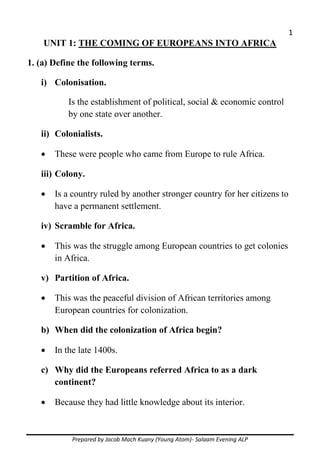 1
Prepared by Jacob Mach Kuany (Young Atom)- Salaam Evening ALP
UNIT 1: THE COMING OF EUROPEANS INTO AFRICA
1. (a) Define the following terms.
i) Colonisation.
Is the establishment of political, social & economic control
by one state over another.
ii) Colonialists.
 These were people who came from Europe to rule Africa.
iii) Colony.
 Is a country ruled by another stronger country for her citizens to
have a permanent settlement.
iv) Scramble for Africa.
 This was the struggle among European countries to get colonies
in Africa.
v) Partition of Africa.
 This was the peaceful division of African territories among
European countries for colonization.
b) When did the colonization of Africa begin?
 In the late 1400s.
c) Why did the Europeans referred Africa to as a dark
continent?
 Because they had little knowledge about its interior.
 