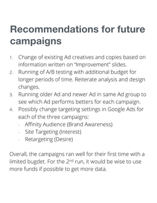 Recommendations for future
campaigns
1. Change of existing Ad creatives and copies based on
information written on “Improvement” slides.
2. Running of A/B testing with additional budget for
longer periods of time. Reiterate analysis and design
changes.
3. Running older Ad and newer Ad in same Ad group to
see which Ad performs betters for each campaign.
4. Possibly change targeting settings in Google Ads for
each of the three campaigns:
- Affinity Audience (Brand Awareness)
- Site Targeting (Interest)
- Retargeting (Desire)
Overall, the campaigns ran well for their first time with a
limited bugdet. For the 2nd run, it would be wise to use
more funds if possible to get more data.
 