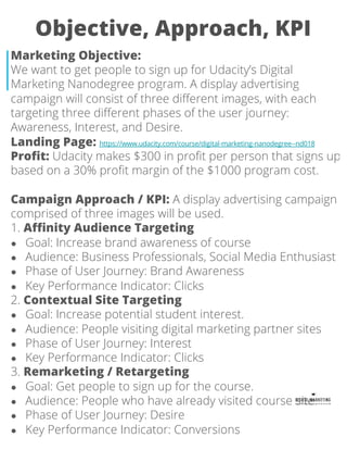 Objective, Approach, KPI
Marketing Objective:
We want to get people to sign up for Udacity’s Digital
Marketing Nanodegree program. A display advertising
campaign will consist of three different images, with each
targeting three different phases of the user journey:
Awareness, Interest, and Desire.
Landing Page: https://www.udacity.com/course/digital-marketing-nanodegree--nd018
Profit: Udacity makes $300 in profit per person that signs up
based on a 30% profit margin of the $1000 program cost.
Campaign Approach / KPI: A display advertising campaign
comprised of three images will be used.
1. Affinity Audience Targeting
● Goal: Increase brand awareness of course
● Audience: Business Professionals, Social Media Enthusiast
● Phase of User Journey: Brand Awareness
● Key Performance Indicator: Clicks
2. Contextual Site Targeting
● Goal: Increase potential student interest.
● Audience: People visiting digital marketing partner sites
● Phase of User Journey: Interest
● Key Performance Indicator: Clicks
3. Remarketing / Retargeting
● Goal: Get people to sign up for the course.
● Audience: People who have already visited course site.
● Phase of User Journey: Desire
● Key Performance Indicator: Conversions
 