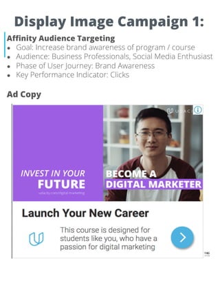 Display Image Campaign 1:
Affinity Audience Targeting
● Goal: Increase brand awareness of program / course
● Audience: Business Professionals, Social Media Enthusiast
● Phase of User Journey: Brand Awareness
● Key Performance Indicator: Clicks
Ad Copy
 