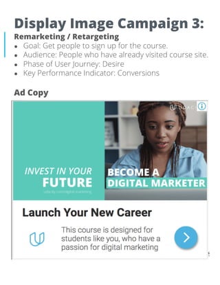 Display Image Campaign 3:
Remarketing / Retargeting
● Goal: Get people to sign up for the course.
● Audience: People who have already visited course site.
● Phase of User Journey: Desire
● Key Performance Indicator: Conversions
Ad Copy
 
