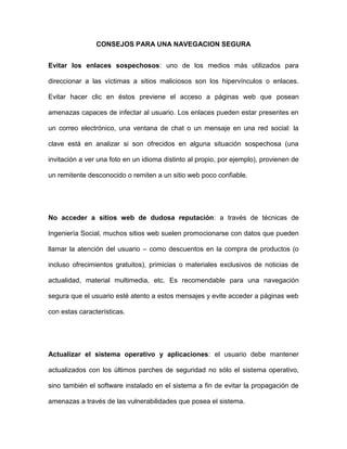 CONSEJOS PARA UNA NAVEGACION SEGURA


Evitar los enlaces sospechosos: uno de los medios más utilizados para

direccionar a las víctimas a sitios maliciosos son los hipervínculos o enlaces.

Evitar hacer clic en éstos previene el acceso a páginas web que posean

amenazas capaces de infectar al usuario. Los enlaces pueden estar presentes en

un correo electrónico, una ventana de chat o un mensaje en una red social: la

clave está en analizar si son ofrecidos en alguna situación sospechosa (una

invitación a ver una foto en un idioma distinto al propio, por ejemplo), provienen de

un remitente desconocido o remiten a un sitio web poco confiable.




No acceder a sitios web de dudosa reputación: a través de técnicas de

Ingeniería Social, muchos sitios web suelen promocionarse con datos que pueden

llamar la atención del usuario – como descuentos en la compra de productos (o

incluso ofrecimientos gratuitos), primicias o materiales exclusivos de noticias de

actualidad, material multimedia, etc. Es recomendable para una navegación

segura que el usuario esté atento a estos mensajes y evite acceder a páginas web

con estas características.




Actualizar el sistema operativo y aplicaciones: el usuario debe mantener

actualizados con los últimos parches de seguridad no sólo el sistema operativo,

sino también el software instalado en el sistema a fin de evitar la propagación de

amenazas a través de las vulnerabilidades que posea el sistema.
 