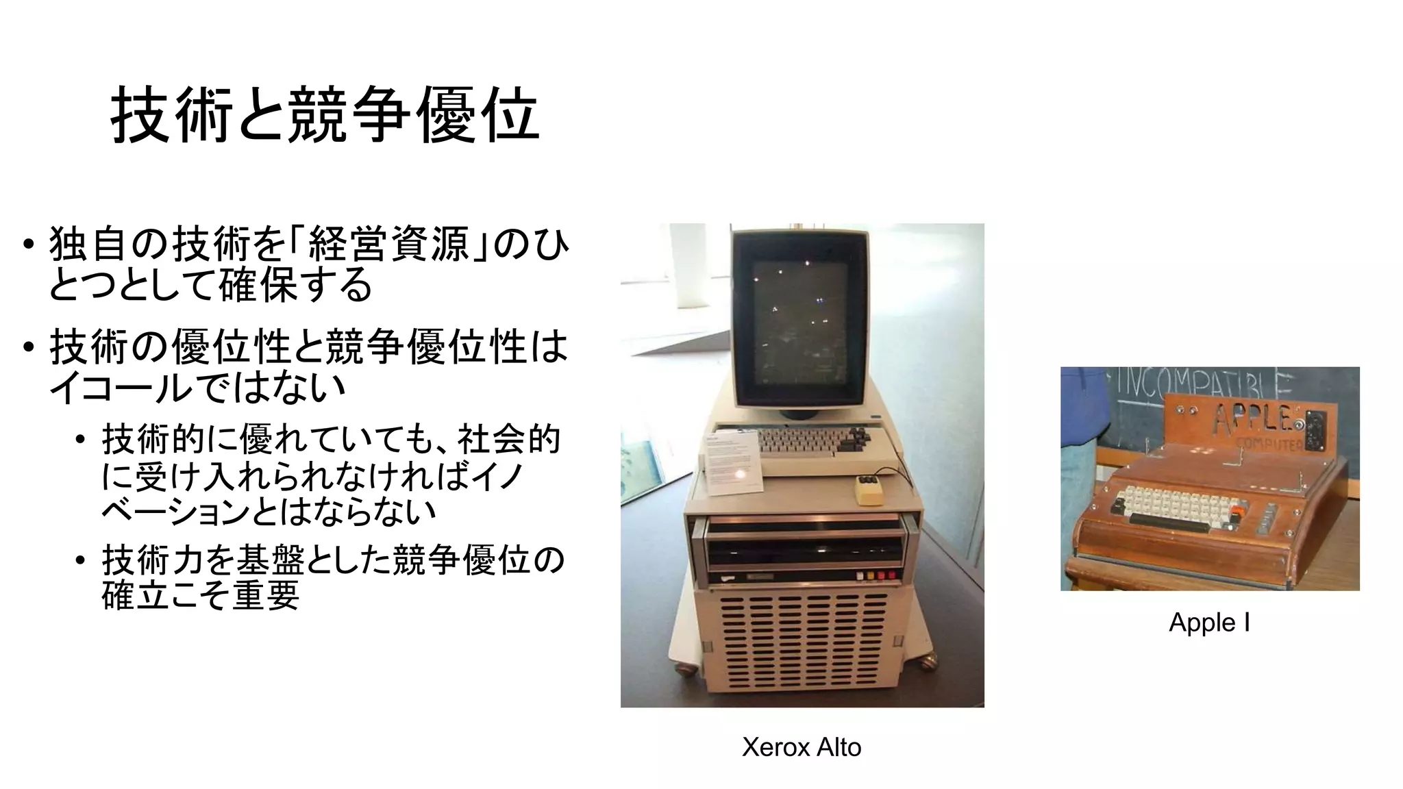 技術と競争優位
• 独自の技術を「経営資源」のひ
とつとして確保する
• 技術の優位性と競争優位性は
イコールではない
• 技術的に優れていても、社会的
に受け入れられなければイノ
ベーションとはならない
• 技術力を基盤とした競争優位の
確立こそ重要
Xerox Alto
Apple I
 