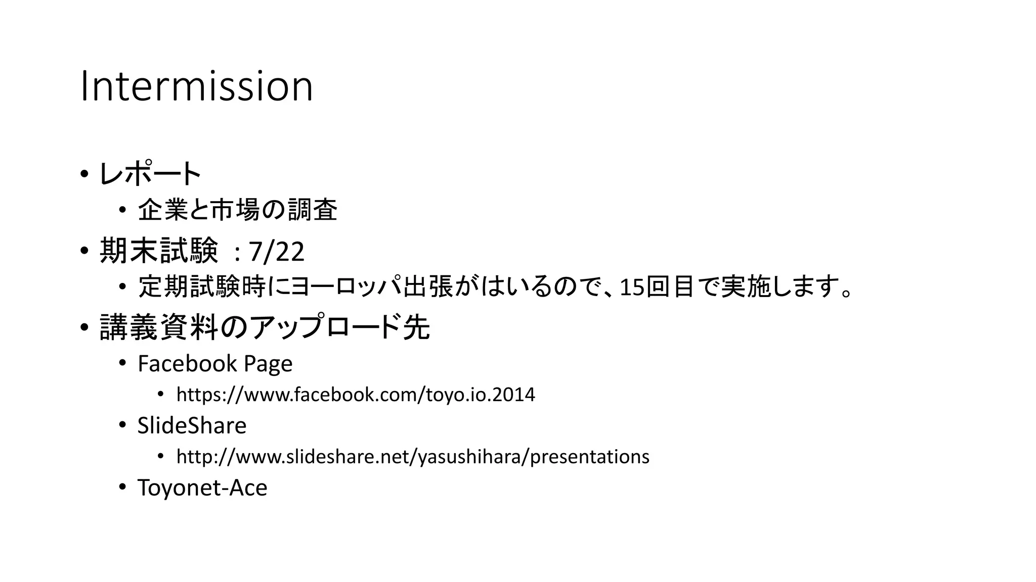 Intermission
• レポート
• 企業と市場の調査
• 期末試験 : 7/22
• 定期試験時にヨーロッパ出張がはいるので、15回目で実施します。
• 講義資料のアップロード先
• Facebook Page
• https://www.facebook.com/toyo.io.2014
• SlideShare
• http://www.slideshare.net/yasushihara/presentations
• Toyonet-Ace
 