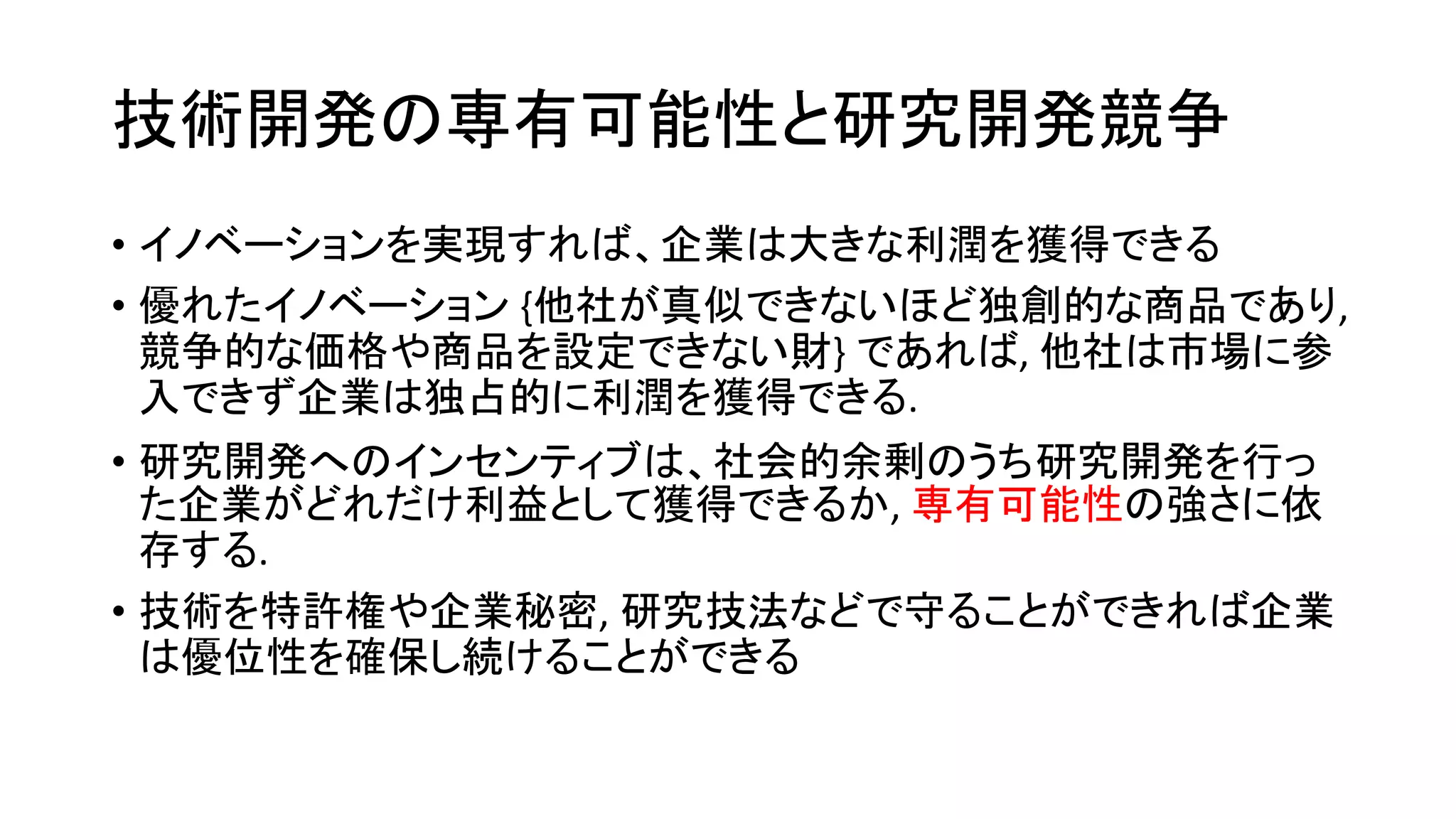 技術開発の専有可能性と研究開発競争
• イノベーションを実現すれば、企業は大きな利潤を獲得できる
• 優れたイノベーション {他社が真似できないほど独創的な商品であり,
競争的な価格や商品を設定できない財} であれば, 他社は市場に参
入できず企業は独占的に利潤を獲得できる.
• 研究開発へのインセンティブは、社会的余剰のうち研究開発を行っ
た企業がどれだけ利益として獲得できるか, 専有可能性の強さに依
存する.
• 技術を特許権や企業秘密, 研究技法などで守ることができれば企業
は優位性を確保し続けることができる
 