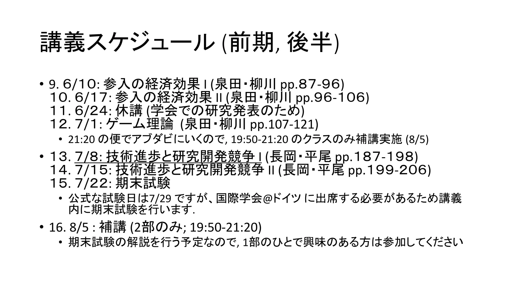 講義スケジュール (前期, 後半)
• 9. ６/１０: 参入の経済効果 I (泉田・柳川 pp.８７-９６)
１０. ６/１７: 参入の経済効果 II (泉田・柳川 pp.９６-１０６)
１１. ６/２４: 休講 (学会での研究発表のため)
１２. ７/１: ゲーム理論 (泉田・柳川 pp.107-121)
• 21:20 の便でアブダビにいくので, 19:50-21:20 のクラスのみ補講実施 (8/5)
• １３. ７/８: 技術進歩と研究開発競争 I (長岡・平尾 pp.１８７-１９８)
１４. ７/１５: 技術進歩と研究開発競争 II (長岡・平尾 pp.１９９-２０６)
１５. ７/２２: 期末試験
• 公式な試験日は7/29 ですが、国際学会@ドイツ に出席する必要があるため講義
内に期末試験を行います.
• 16. 8/5 : 補講 (2部のみ; 19:50-21:20)
• 期末試験の解説を行う予定なので, 1部のひとで興味のある方は参加してください
 