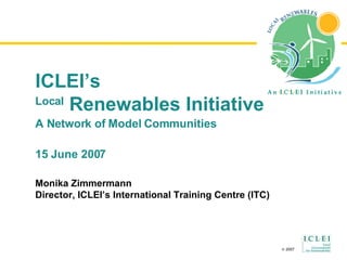 ICLEI’s Local  Renewables Initiative A Network of  Model Communities 15 June 2007 Monika Zimmermann Director, ICLEI’s International Training Centre (ITC) 