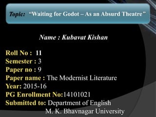 Name : Kubavat Kishan
Roll No : 11
Semester : 3
Paper no : 9
Paper name : The Modernist Literature
Year: 2015-16
PG Enrollment No:14101021
Submitted to: Department of English
M. K. Bhavnagar University
Topic: “Waiting for Godot – As an Absurd Theatre”
 