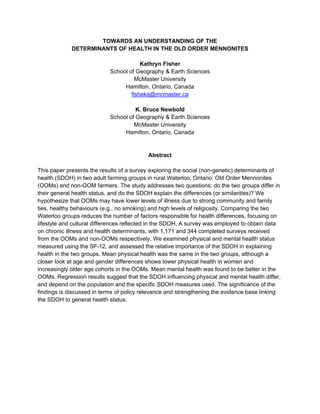 TOWARDS AN UNDERSTANDING OF THE
             DETERMINANTS OF HEALTH IN THE OLD ORDER MENNONITES

                                        Kathryn Fisher
                            School of Geography & Earth Sciences
                                      McMaster University
                                 Hamilton, Ontario, Canada
                                    fisheka@mcmaster.ca

                                      K. Bruce Newbold
                            School of Geography & Earth Sciences
                                     McMaster University
                                 Hamilton, Ontario, Canada


                                          Abstract

This paper presents the results of a survey exploring the social (non-genetic) determinants of
health (SDOH) in two adult farming groups in rural Waterloo, Ontario: Old Order Mennonites
(OOMs) and non-OOM farmers. The study addresses two questions: do the two groups differ in
their general health status, and do the SDOH explain the differences (or similarities)? We
hypothesize that OOMs may have lower levels of illness due to strong community and family
ties, healthy behaviours (e.g., no smoking) and high levels of religiosity. Comparing the two
Waterloo groups reduces the number of factors responsible for health differences, focusing on
lifestyle and cultural differences reflected in the SDOH. A survey was employed to obtain data
on chronic illness and health determinants, with 1,171 and 344 completed surveys received
from the OOMs and non-OOMs respectively. We examined physical and mental health status
measured using the SF-12, and assessed the relative importance of the SDOH in explaining
health in the two groups. Mean physical health was the same in the two groups, although a
closer look at age and gender differences shows lower physical health in women and
increasingly older age cohorts in the OOMs. Mean mental health was found to be better in the
OOMs. Regression results suggest that the SDOH influencing physical and mental health differ,
and depend on the population and the specific SDOH measures used. The significance of the
findings is discussed in terms of policy relevance and strengthening the evidence base linking
the SDOH to general health status.
 