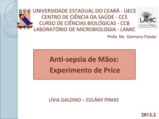Anti-sepsia de Mãos:
Experimento de Price
UNIVERSIDADE ESTADUAL DO CEARÁ - UECE
CENTRO DE CIÊNCIA DA SAÚDE - CCS
CURSO DE CIÊNCIAS BIOLÓGICAS - CCB
LABORATÓRIO DE MICROBIOLOGIA - LAMIC
LÍVIA GALDINO – EDLÂNY PINHO
2012.2
Profa. Ms. Germana Paixão
 
