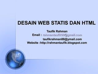 DESAIN WEB STATIS DAN HTMLDESAIN WEB STATIS DAN HTML
Taufik RahmanTaufik Rahman
Email :Email : rahmantaufik00@gmail.comrahmantaufik00@gmail.com
taufikrahman88@ymail.comtaufikrahman88@ymail.com
Website :http://Website :http://rahmantaufik.blogspot.comrahmantaufik.blogspot.com
 