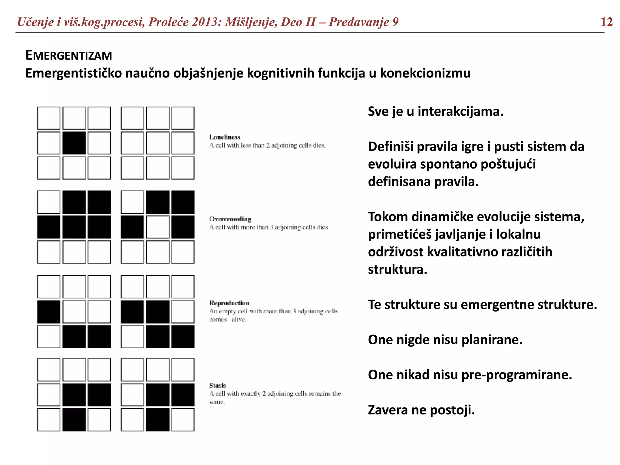 Učenje i viš.kog.procesi, Proleće 2013: Mišljenje, Deo II – Predavanje 9 12
EMERGENTIZAM
Emergentističko naučno objašnjenje kognitivnih funkcija u konekcionizmu
Sve je u interakcijama.
Definiši pravila igre i pusti sistem da
evoluira spontano poštujući
definisana pravila.
Tokom dinamičke evolucije sistema,
primetićeš javljanje i lokalnu
održivost kvalitativno različitih
struktura.
Te strukture su emergentne strukture.
One nigde nisu planirane.
One nikad nisu pre-programirane.
Zavera ne postoji.
 