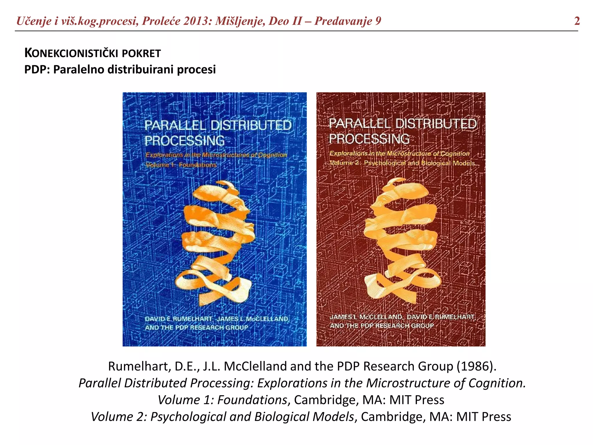 Učenje i viš.kog.procesi, Proleće 2013: Mišljenje, Deo II – Predavanje 9 2
KONEKCIONISTIČKI POKRET
PDP: Paralelno distribuirani procesi
Rumelhart, D.E., J.L. McClelland and the PDP Research Group (1986).
Parallel Distributed Processing: Explorations in the Microstructure of Cognition.
Volume 1: Foundations, Cambridge, MA: MIT Press
Volume 2: Psychological and Biological Models, Cambridge, MA: MIT Press
 