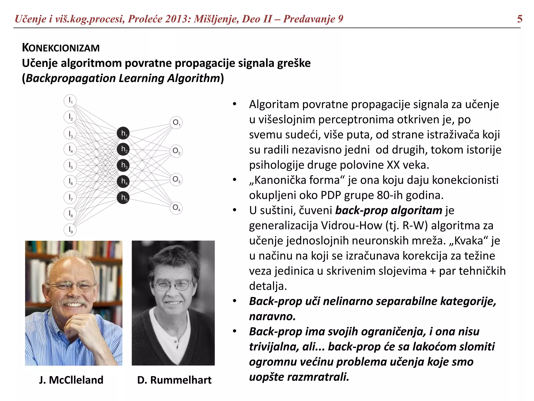 Učenje i viš.kog.procesi, Proleće 2013: Mišljenje, Deo II – Predavanje 9 5
KONEKCIONIZAM
Učenje algoritmom povratne propagacije signala greške
(Backpropagation Learning Algorithm)
• Algoritam povratne propagacije signala za učenje
u višeslojnim perceptronima otkriven je, po
svemu sudeći, više puta, od strane istraživača koji
su radili nezavisno jedni od drugih, tokom istorije
psihologije druge polovine XX veka.
• „Kanonička forma“ je ona koju daju konekcionisti
okupljeni oko PDP grupe 80-ih godina.
• U suštini, čuveni back-prop algoritam je
generalizacija Vidrou-How (tj. R-W) algoritma za
učenje jednoslojnih neuronskih mreža. „Kvaka“ je
u načinu na koji se izračunava korekcija za težine
veza jedinica u skrivenim slojevima + par tehničkih
detalja.
• Back-prop uči nelinarno separabilne kategorije,
naravno.
• Back-prop ima svojih ograničenja, i ona nisu
trivijalna, ali... back-prop će sa lakoćom slomiti
ogromnu većinu problema učenja koje smo
uopšte razmratrali.J. McClleland D. Rummelhart
 