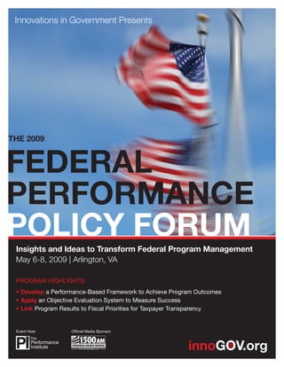 THE 2009




 Insights and Ideas to Transform Federal Program Management
 May 6-8, 2009 | Arlington, VA

 PROGRAM HIGHLIGHTS:
 • Develop a Performance-Based Framework to Achieve Program Outcomes
 • Apply an Objective Evaluation System to Measure Success
 • Link Program Results to Fiscal Priorities for Taxpayer Transparency


 Event Host:       Ofﬁcial Media Sponsor:
 