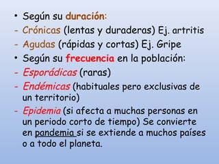 • Según su duración:
- Crónicas (lentas y duraderas) Ej. artritis
- Agudas (rápidas y cortas) Ej. Gripe
• Según su frecuencia en la población:
- Esporádicas (raras)
- Endémicas (habituales pero exclusivas de
un territorio)
- Epidemia (si afecta a muchas personas en
un periodo corto de tiempo) Se convierte
en pandemia si se extiende a muchos países
o a todo el planeta.
 