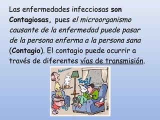 Las enfermedades infecciosas son
Contagiosas, pues el microorganismo
causante de la enfermedad puede pasar
de la persona enferma a la persona sana
(Contagio). El contagio puede ocurrir a
través de diferentes vías de transmisión.
 