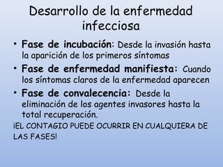 Desarrollo de la enfermedad
infecciosa
• Fase de incubación: Desde la invasión hasta
la aparición de los primeros síntomas
• Fase de enfermedad manifiesta: Cuando
los síntomas claros de la enfermedad aparecen
• Fase de convalecencia: Desde la
eliminación de los agentes invasores hasta la
total recuperación.
¡EL CONTAGIO PUEDE OCURRIR EN CUALQUIERA DE
LAS FASES!
 