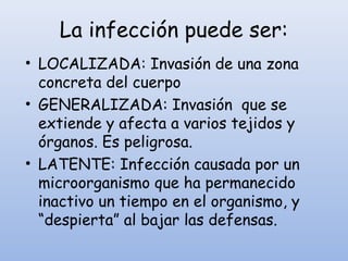 La infección puede ser:
• LOCALIZADA: Invasión de una zona
concreta del cuerpo
• GENERALIZADA: Invasión que se
extiende y afecta a varios tejidos y
órganos. Es peligrosa.
• LATENTE: Infección causada por un
microorganismo que ha permanecido
inactivo un tiempo en el organismo, y
“despierta” al bajar las defensas.
 