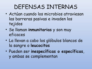 DEFENSAS INTERNAS
• Actúan cuando los microbios atraviesan
las barreras pasivas e invaden los
tejidos
• Se llaman inmunitarias y son muy
eficaces
• La llevan a cabo los glóbulos blancos de
la sangre o leucocitos
• Pueden ser inespecíficas o específicas,
y ambas se complementan
 