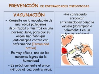 PREVENCIÓN DE ENFERMEDADES INFECCIOSAS
-Ha conseguido
erradicar
enfermedades como la
viruela (sarampión o
poliomelitis en un
futuro próximo)
VACUNACIÓN
- Consiste en la inoculación de
microbios patógenos
debilitados o muertos en una
persona sana, para que su
organismo fabrique
anticuerpos contra esa
enfermedad (Inmunidad
activa)
- Es muy eficaz, uno de los
mayores logros de la
humanidad
- Es prácticamente el único
método eficaz contra virus.
 
