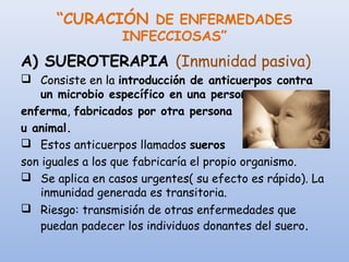“CURACIÓN DE ENFERMEDADES
INFECCIOSAS”
A) SUEROTERAPIA (Inmunidad pasiva)
 Consiste en la introducción de anticuerpos contra
un microbio específico en una persona
enferma, fabricados por otra persona
u animal.
 Estos anticuerpos llamados sueros
son iguales a los que fabricaría el propio organismo.
 Se aplica en casos urgentes( su efecto es rápido). La
inmunidad generada es transitoria.
 Riesgo: transmisión de otras enfermedades que
puedan padecer los individuos donantes del suero.
 