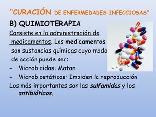 “CURACIÓN DE ENFERMEDADES INFECCIOSAS”
B) QUIMIOTERAPIA
Consiste en la administración de
medicamentos. Los medicamentos
son sustancias químicas cuyo modo
de acción puede ser:
- Microbicidas: Matan
- Microbiostáticos: Impiden la reproducción
Los más importantes son las sulfamidas y los
antibióticos.
 
