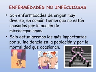 ENFERMEDADES NO INFECCIOSAS
• Son enfermedades de origen muy
diverso, en común tienen que no están
causadas por la acción de
microorganismos.
• Solo estudiaremos las más importantes
por su incidencia en la población y por la
mortalidad que ocasionan.
 