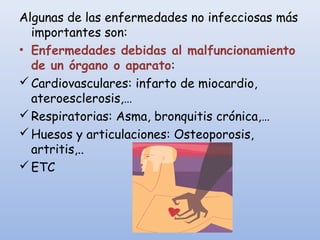 Algunas de las enfermedades no infecciosas más
importantes son:
• Enfermedades debidas al malfuncionamiento
de un órgano o aparato:
Cardiovasculares: infarto de miocardio,
ateroesclerosis,…
Respiratorias: Asma, bronquitis crónica,…
Huesos y articulaciones: Osteoporosis,
artritis,..
ETC
 