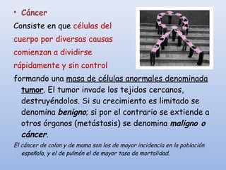 • Cáncer
Consiste en que células del
cuerpo por diversas causas
comienzan a dividirse
rápidamente y sin control
formando una masa de células anormales denominada
tumor. El tumor invade los tejidos cercanos,
destruyéndolos. Si su crecimiento es limitado se
denomina benigno; si por el contrario se extiende a
otros órganos (metástasis) se denomina maligno o
cáncer.
El cáncer de colon y de mama son los de mayor incidencia en la población
española, y el de pulmón el de mayor tasa de mortalidad.
 