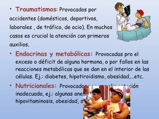 • Traumatismos: Provocados por
accidentes (domésticos, deportivos,
laborales , de tráfico, de ocio). En muchos
casos es crucial la atención con primeros
auxilios.
• Endocrinas y metabólicas: Provocadas pro el
exceso o déficit de alguna hormona, o por fallos en las
reacciones metabólicas que se dan en el interior de las
células. Ej.: diabetes, hipotiroidismo, obesidad,…etc.
• Nutricionales: Provocadas por una alimentación
inadecuada, ej.: algunas anemias, bocio,
hipovitaminosis, obesidad, sobrepeso…
 
