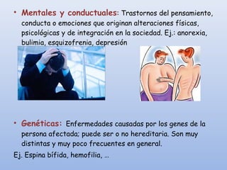 • Mentales y conductuales: Trastornos del pensamiento,
conducta o emociones que originan alteraciones físicas,
psicológicas y de integración en la sociedad. Ej.: anorexia,
bulimia, esquizofrenia, depresión
• Genéticas: Enfermedades causadas por los genes de la
persona afectada; puede ser o no hereditaria. Son muy
distintas y muy poco frecuentes en general.
Ej. Espina bífida, hemofilia, …
 