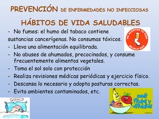 PREVENCIÓN DE ENFERMEDADES NO INFECCIOSAS
HÁBITOS DE VIDA SALUDABLES
- No fumes: el humo del tabaco contiene
sustancias cancerígenas. No consumas tóxicos.
- Lleva una alimentación equilibrada.
- No abuses de ahumados, precocinados, y consume
frecuentemente alimentos vegetales.
- Toma el sol solo con protección
- Realiza revisiones médicas periódicas y ejercicio físico.
- Descansa lo necesario y adopta posturas correctas.
- Evita ambientes contaminados, etc.
 