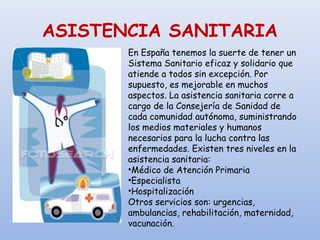 ASISTENCIA SANITARIA
En España tenemos la suerte de tener un
Sistema Sanitario eficaz y solidario que
atiende a todos sin excepción. Por
supuesto, es mejorable en muchos
aspectos. La asistencia sanitaria corre a
cargo de la Consejería de Sanidad de
cada comunidad autónoma, suministrando
los medios materiales y humanos
necesarios para la lucha contra las
enfermedades. Existen tres niveles en la
asistencia sanitaria:
•Médico de Atención Primaria
•Especialista
•Hospitalización
Otros servicios son: urgencias,
ambulancias, rehabilitación, maternidad,
vacunación.
 
