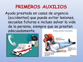 PRIMEROS AUXILIOS
Ayuda prestada en casos de urgencia
(accidentes) que puede evitar lesiones,
secuelas futuras e incluso salvar la vida
de la persona, siempre que se presten
adecuadamente.
 
