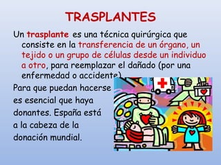 TRASPLANTES
Un trasplante es una técnica quirúrgica que
consiste en la transferencia de un órgano, un
tejido o un grupo de células desde un individuo
a otro, para reemplazar el dañado (por una
enfermedad o accidente).
Para que puedan hacerse
es esencial que haya
donantes. España está
a la cabeza de la
donación mundial.
 