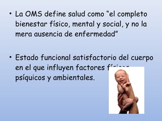• La OMS define salud como “el completo
bienestar físico, mental y social, y no la
mera ausencia de enfermedad”
• Estado funcional satisfactorio del cuerpo
en el que influyen factores físicos,
psíquicos y ambientales.
 