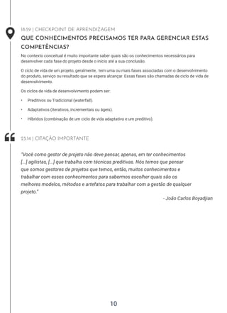 10
18:59 | CHECKPOINT DE APRENDIZAGEM
QUE CONHECIMENTOS PRECISAMOS TER PARA GERENCIAR ESTAS
COMPETÊNCIAS?
No contexto conceitual é muito importante saber quais são os conhecimentos necessários para
desenvolver cada fase do projeto desde o início até a sua conclusão.
O ciclo de vida de um projeto, geralmente, tem uma ou mais fases associadas com o desenvolvimento
do produto, serviço ou resultado que se espera alcançar. Essas fases são chamadas de ciclo de vida de
desenvolvimento.
Os ciclos de vida de desenvolvimento podem ser:
• Preditivos ou Tradicional (waterfall).
• Adaptativos (iterativos, incrementais ou ágeis).
• Híbridos (combinação de um ciclo de vida adaptativo e um preditivo).
- João Carlos Boyadjian
“Você como gestor de projeto não deve pensar, apenas, em ter conhecimentos
[...] agilistas, [...] que trabalha com técnicas preditivas. Nós temos que pensar
que somos gestores de projetos que temos, então, muitos conhecimentos e
trabalhar com esses conhecimentos para sabermos escolher quais são os
melhores modelos, métodos e artefatos para trabalhar com a gestão de qualquer
projeto.”
23:14 | CITAÇÃO IMPORTANTE
 
