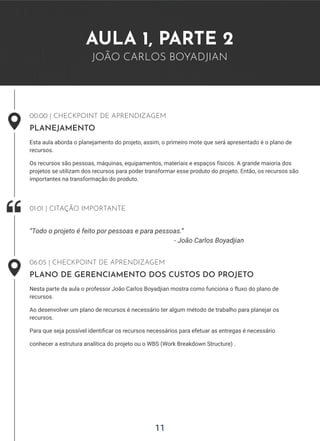 11
AULA 1, PARTE 2
JOÃO CARLOS BOYADJIAN
00:00 | CHECKPOINT DE APRENDIZAGEM
PLANEJAMENTO
Esta aula aborda o planejamento do projeto, assim, o primeiro mote que será apresentado é o plano de
recursos.
Os recursos são pessoas, máquinas, equipamentos, materiais e espaços físicos. A grande maioria dos
projetos se utilizam dos recursos para poder transformar esse produto do projeto. Então, os recursos são
importantes na transformação do produto.
- João Carlos Boyadjian
“Todo o projeto é feito por pessoas e para pessoas.”
01:01 | CITAÇÃO IMPORTANTE
06:05 | CHECKPOINT DE APRENDIZAGEM
PLANO DE GERENCIAMENTO DOS CUSTOS DO PROJETO
Nesta parte da aula o professor João Carlos Boyadjian mostra como funciona o fluxo do plano de
recursos.
Ao desenvolver um plano de recursos é necessário ter algum método de trabalho para planejar os
recursos.
Para que seja possível identificar os recursos necessários para efetuar as entregas é necessário
conhecer a estrutura analítica do projeto ou o WBS (Work Breakdown Structure) .
 