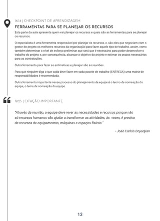 13
16:14 | CHECKPOINT DE APRENDIZAGEM
FERRAMENTAS PARA SE PLANEJAR OS RECURSOS
Esta parte da aula apresenta quem vai planejar os recursos e quais são as ferramentas para se planejar
os recursos.
O especialista é uma ferramenta responsável por planejar os recursos, e, são eles que negociam com o
gestor do projeto os melhores recursos da organização para fazer aquele tipo de trabalho, assim, como
também determinar o nível de esforço preliminar que será que é necessário para poder desenvolver o
trabalho do projeto e, por consequência, alcançar o objetivo do projeto e estimar os prazos necessários
para as contratações.
Outra ferramenta para fazer as estimativas e planejar são as reuniões.
Para que ninguém diga o que cada deve fazer em cada pacote de trabalho (ENTREGA) uma matriz de
responsabilidades é recomendada.
Outra ferramenta importante nesse processo do planejamento de equipe é o termo de nomeação da
equipe, o tema de nomeação da equipe.
- João Carlos Boyadjian
“Através da reunião, a equipe deve rever as necessidades e recursos porque não
só recursos humanos vão ajudar a transformar as atividades, às vezes, é preciso
de recursos de equipamentos, máquinas e espaços físicos.”
19:25 | CITAÇÃO IMPORTANTE
 