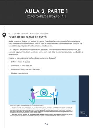 16
AULA 2, PARTE 1
JOÃO CARLOS BOYADJIAN
00:35 | CHECKPOINT DE APRENDIZAGEM
FLUXO DE UM PLANO DE CUSTO
Agora, esta parte da aula traz o plano de custos. Quando se falou em recursos foi levantado que
seria necessário um procedimento para se fazer o gerenciamento, assim também em custo de faz
necessários alguns procedimentos e rotinas estabelecidas.
Toda empresa tem seu modelo de trabalho e trabalha com valores monetários diferenciados, por
exemplo, algumas trabalham com real e outras com euro, dólar e, assim por diante de acordo com a
necessidade.
E como se faz para montar o plano de gerenciamento do custo?
• Definir o Plano de Custos
• Selecionar os tipos de custo
• Identificar o escopo do plano de custo
• Elaborar os processos
 