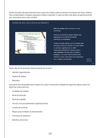 17
Dentro do plano de gerenciamento dos custos do projeto, pode-se pensar em projetos de baixa, média e
alta complexidade e projetos pequenos médios e grandes. E, para se fazer este plano de gerenciamento
faz necessária uma conta contábil.
Quais são as Ferramentas Gerenciamento de Custos?
• Opinião Especializada.
• Análise de dados.
• Reuniões.
Esta parte da aula detalha que no plano de custo é necessário estabelecer algumas regras, assim um
plano de custos deve ter:
• Unidades de medida.
• Nível de precisão.
• Nível de exatidão.
• Vínculo com procedimentos organizacionais.
• Limites de controle.
• Regras para medição do desempenho.
• Formatos de relatórios.
• Detalhes adicionais.
 