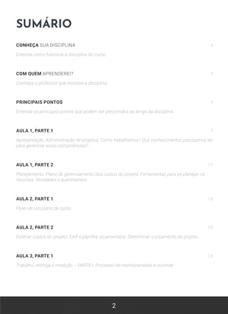 2
SUMÁRIO
CONHEÇA SUA DISCIPLINA 4
Entenda como funciona a disciplina do curso.
COM QUEM APRENDEREI? 5
Conheça o professor que ministra a disciplina.
PRINCIPAIS PONTOS 6
Entenda os principais pontos que podem ser percorridos ao longo da disciplina.
AULA 1, PARTE 1 7
Apresentação. Administração de projetos. Como trabalhamos? Que conhecimentos precisamos ter
para gerenciar estas competências?
AULA 1, PARTE 2 11
Planejamento. Plano de gerenciamento dos custos do projeto. Ferramentas para se planejar os
recursos. Atividades e quantitativos.
AULA 2, PARTE 1 16
Fluxo de um plano de custo.
AULA 2, PARTE 2 20
Estimar custos do projeto. EAP e planilha orçamentária. Determinar o orçamento do projeto.
AULA 3, PARTE 1 24
Trabalho, entrega e medição – PARTE I. Processo de monitoramento e controle.
 