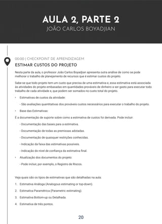 20
AULA 2, PARTE 2
JOÃO CARLOS BOYADJIAN
00:00 | CHECKPOINT DE APRENDIZAGEM
ESTIMAR CUSTOS DO PROJETO
Nesta parte da aula, o professor João Carlos Boyadjian apresenta outra análise de como se pode
melhorar o trabalho de planejamento de recursos que é estimar custos do projeto.
Sabe-se que todo projeto tem um custo que precisa de uma estimativa e, essa estimativa está associada
às atividades do projeto embasadas em quantidades prováveis de dinheiro a ser gasto para executar todo
trabalho de cada atividade e, que podem ser somados no custo total do projeto.
• Estimativas de custos da atividade:
- São avaliações quantitativas dos prováveis custos necessários para executar o trabalho do projeto.
• Base das Estimativas:
É a documentação de suporte sobre como a estimativa de custos foi derivada. Pode incluir:
- Documentação das bases para a estimativa.
- Documentação de todas as premissas adotadas.
- Documentação de quaisquer restrições conhecidas.
- Indicação da faixa das estimativas possíveis.
- Indicação do nível de confiança da estimativa final.
• Atualização dos documentos do projeto:
- Pode incluir, por exemplo, o Registro de Riscos.
Veja quais são os tipos de estimativas que são detalhadas na aula:
1. Estimativa Análoga (Analogous estimating or top-down).
2. Estimativa Paramétrica (Parametric estimating).
3. Estimativa Bottom-up ou Detalhada.
4. Estimativa de três pontos.
 