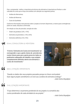 21
Para compreender melhor a importância da técnica de estimativa é importante ao finalizar o valor
calculado do custo que se faça uma análise com atenção nos seguintes pontos:
• Análise de Alternativas.
• Análise de Reservas .
• Custo da Qualidade.
Conforme informações mais precisas sobre o projeto se tornam disponíveis, a reserva para contingências
pode ser usada, reduzida ou eliminada.
Em relação ao Grau de precisão; variação de valor:
• Ordem de grandeza (-25%, +75%)
• Estimativa orçamentária (-10%,+25%)
• Estimativa definitiva (-5%,+10%)
05:44 | CONSULTORIA  MENTORIA
“O termo ‘Estimativa de Custos de Investimento’ vai
corresponder o que a gente chama de previsão dos
custos futuros para que a gente possa ter todos os
parâmetros adequados de trabalho e que estejam
completamente definidos dentro da estimativa e
custos de investimento.”
- João Carlos Boyadjian
“Guarde os dados dos seus projetos passados porque no futuro você poderá
fazer algum projeto semelhante e aí você usa a análise de estimativa análoga.”
08:35 | CITAÇÃO IMPORTANTE
- João Carlos Boyadjian
“O que determina o orçamento ponderado do seu projeto é a somatória dos
custos ponderados de cada atividade do seu projeto.”
17:43 | CITAÇÃO IMPORTANTE
 